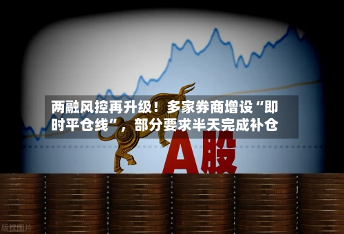 两融风控再升级！多家券商增设“即时平仓线”，部分要求半天完成补仓-第2张图片