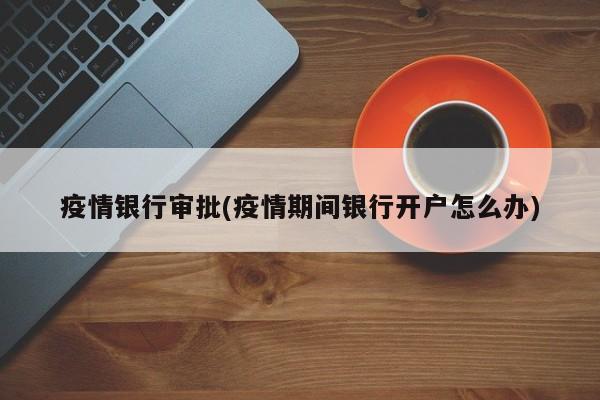 疫情银行审批(疫情期间银行开户怎么办)