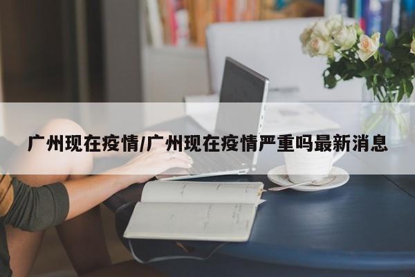 广州现在疫情/广州现在疫情严重吗最新消息
